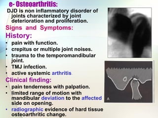 e- Osteoarthritis:
DJD is non inflammatory disorder of
joints characterized by joint
deterioration and proliferation.
Signs and Symptoms:
History:
• pain with function.
• crepitus or multiple joint noises.
• trauma to the temporomandibular
joint.
• TMJ infection.
• active systemic arthritis.
Clinical finding:
• pain tenderness with palpation.
• limited range of motion with
mandibular deviation to the affected
side on opening.
• radiographic evidence of hard tissue
osteoarthritic change.
 