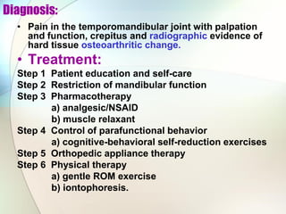 Diagnosis:
• Pain in the temporomandibular joint with palpation
and function, crepitus and radiographic evidence of
hard tissue osteoarthritic change.
• Treatment:
Step 1 Patient education and self-care
Step 2 Restriction of mandibular function
Step 3 Pharmacotherapy
a) analgesic/NSAID
b) muscle relaxant
Step 4 Control of parafunctional behavior
a) cognitive-behavioral self-reduction exercises
Step 5 Orthopedic appliance therapy
Step 6 Physical therapy
a) gentle ROM exercise
b) iontophoresis.
 
