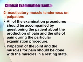 Clinical Examination (cont.):
2- masticatory muscle tenderness on
palpation:
• All of the examination procedures
should be accompanied by
questioning the patient about the
production of pain and the site of
pain during the particular
examination procedure.
• Palpation of the joint and the
muscles for pain should be done
with the muscles in a resting state.
 