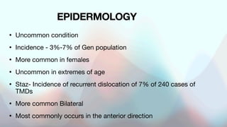 EPIDERMOLOGY
• Uncommon condition
• Incidence - 3%-7% of Gen population
• More common in females
• Uncommon in extremes of age
• Staz- Incidence of recurrent dislocation of 7% of 240 cases of
TMDs
• More common Bilateral
• Most commonly occurs in the anterior direction
 