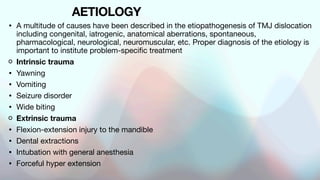 AETIOLOGY
• A multitude of causes have been described in the etiopathogenesis of TMJ dislocation
including congenital, iatrogenic, anatomical aberrations, spontaneous,
pharmacological, neurological, neuromuscular, etc. Proper diagnosis of the etiology is
important to institute problem-specific treatment
Intrinsic trauma
• Yawning
• Vomiting
• Seizure disorder
• Wide biting
Extrinsic trauma
• Flexion-extension injury to the mandible
• Dental extractions
• Intubation with general anesthesia
• Forceful hyper extension
 