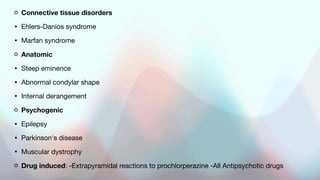 Connective tissue disorders
• Ehlers-Danios syndrome
• Marfan syndrome
Anatomic
• Steep eminence
• Abnormal condylar shape
• Internal derangement
Psychogenic
• Epilepsy
• Parkinson's disease
• Muscular dystrophy
Drug induced: -Extrapyramidal reactions to prochlorperazine -All Antipsychotic drugs
 