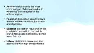 • Anterior dislocation is the most
common type of dislocation due to
weakness of the capsule in the
anterior region
• Posterior dislocation usually follows
trauma to the external auditory canal
and skull base
• Superior dislocation results when the
condyle is pushed into the middle
cranial fossa accompanied by glenoid
fossa fracture
• Lateral dislocation is rare and also
associated with high energy trauma
 