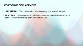 • UNILATERAL : TMJ dislocation affecting only one side of the jaw.
• BILATERAL : More common . This occurs when there is dislocation of
both TMJs and affecting both sides of the jaw.
POSITION OF DISPLACEMENT
 