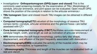 • Investigations• Orthopantomogram (OPG) (open and closed) This is the
commonly used screening modality for the examination of TMJ. Morphology of
condyle, articular eminence, and joint space can be evaluated. Open mouth OPG
shows the position of the condyle in relation to the articular eminence.•
• TMJ tomogram Open and closed mouth TMJ images can be obtained in different
slices.
• Computed tomography(CT)Evaluation of the morphology of osseous TMJ
compo-nents—condyle, articular eminence and the glenoid fossa—are better
assessed with CT.•
• Cone beam computed tomography (CBCT) facilitates accurate measurement of
condylar height, width, and length as well as inclination of articular eminence.•
• MRI demonstrates the soft tissue morphology, particu-larly disc shape,
displacement, and effusion of the joint frequently associated with dislocation.•
• Electromyography(EMG) evaluates the activity of the muscles which may be
hypoactive, normoactive, or hyperactive.•
• Ultrasonography :Thickness and length of the muscles can be evaluated both at
rest and clench
 