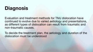 Diagnosis
Evaluation and treatment methods for TMJ dislocation have
continued to evolve due to varied aetiology and presentations,
as different types of dislocation can result from traumatic and
non-traumatic causes.
To decide the treatment plan, the aetiology and duration of the
dislocation must be understood
 