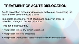 TREATMENT OF ACUTE DISLOCATION
Acute dislocation presents with a major problem of overcoming the
resistance of severe muscle spasm.
Immediate attention for relief of pain and anxiety in order to
minimize damage to the joint structure
This can be achieved by
• Manipulation without any form of anaesthesia
• Manipulation with local anaesthesia
• Manipulation under general anesthesia/ sedation with muscle relaxants
 