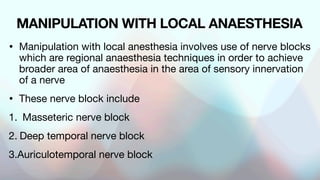 MANIPULATION WITH LOCAL ANAESTHESIA
• Manipulation with local anesthesia involves use of nerve blocks
which are regional anaesthesia techniques in order to achieve
broader area of anaesthesia in the area of sensory innervation
of a nerve
• These nerve block include
1. Masseteric nerve block
2. Deep temporal nerve block
3.Auriculotemporal nerve block
 