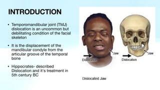 • Temporomandibular joint (TMJ)
dislocation is an uncommon but
debilitating condition of the facial
skeleton
• It is the displacement of the
mandibular condyle from the
articular groove of the temporal
bone
• Hippocrates- described
Dislocation and it's treatment in
5th century BC
INTRODUCTION
 