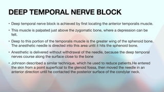 DEEP TEMPORAL NERVE BLOCK
• Deep temporal nerve block is achieved by
fi
rst locating the anterior temporalis muscle.
• This muscle is palpated just above the zygomatic bone, where a depression can be
felt.
• Deep to this portion of the temporalis muscle is the greater wing of the sphenoid bone.
The anesthetic needle is directed into this area until it hits the sphenoid bone.
• Anesthetic is delivered without withdrawal of the needle, because the deep temporal
nerves course along the surface close to the bone
• Johnson described a similar technique, which he used to reduce patients.He entered
the skin from a point super
fi
cial to the glenoid fossa, then moved the needle in an
anterior direction until he contacted the posterior surface of the condylar neck.
 