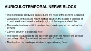 AURICULOTEMPORAL NERVE BLOCK
• The mandibular condyle is palpated and the neck of the condyle is located
• With patient in the closed mouth resting position, the needle is inserted at
a point inferior and anterior to the junction of the tragus and earlobe
• The needle is advanced till it reaches the posterior part of the neck of the
condyle
• 0.5ml of solution is deposited here
• The needle is advanced to the posterior aspect of the neck of the condyle
depositing 1.0ml of solution slowly over 4 to 5 minutes
• The depth of the needle penetration is approximately 1cm
 