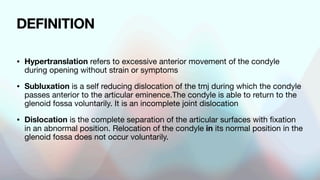 DEFINITION
• Hypertranslation refers to excessive anterior movement of the condyle
during opening without strain or symptoms
• Subluxation is a self reducing dislocation of the tmj during which the condyle
passes anterior to the articular eminence.The condyle is able to return to the
glenoid fossa voluntarily. It is an incomplete joint dislocation
• Dislocation is the complete separation of the articular surfaces with fixation
in an abnormal position. Relocation of the condyle in its normal position in the
glenoid fossa does not occur voluntarily.
 