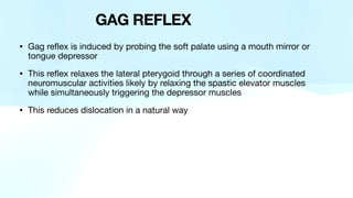 • Gag reflex is induced by probing the soft palate using a mouth mirror or
tongue depressor
• This reflex relaxes the lateral pterygoid through a series of coordinated
neuromuscular activities likely by relaxing the spastic elevator muscles
while simultaneously triggering the depressor muscles
• This reduces dislocation in a natural way
GAG REFLEX
 