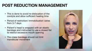 POST REDUCTION MANAGEMENT
• This is done to avoid re-dislocation of the
condyle and allow sufficient healing time
• Period of restriction/ immobilization varies
from 3-7 days
• Patient's head is wrapped with an elastic
bandage and instructed to use a closed fist
to restrict excessive mouth opening
• The crepe bandage should not limit
mandibular movement
 