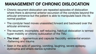 MANAGEMENT OF CHRONIC DISLOCATION
• Chronic recurrent dislocation are repeated episodes of dislocation
where there is abnormal anterior excursion of the condyles beyond the
articular eminence but the patient is able to manipulate back into its
normal position
• The condylar head moves unassisted,forward and backward over the
articular eminence
• The recurrent, incomplete, self reducing, habitual dislocation is termed
hyper mobility or chronic subluxation of the TMJ
• The triad : - ligamentous and capsular flaccidity -eminential erosion
-flattening and trauma
• Seen in the acts of yawning, vomiting, laughing, severe epilepsy,
dystrophia and ehlers-danlos syndrome
 