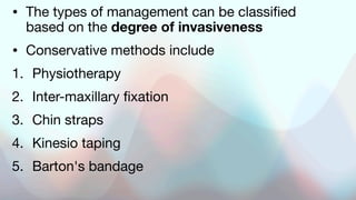 • The types of management can be classified
based on the degree of invasiveness
• Conservative methods include
1. Physiotherapy
2. Inter-maxillary fixation
3. Chin straps
4. Kinesio taping
5. Barton's bandage
 