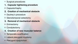 • Surgical procedures
1. Capsular tightening procedure
Capsulorrhaphy
2. Creation of mechanical obstacle
Dautrey's procedure
Glenotemporal osteotomy
3. Removal of mechanical obstacle
Eminectomy
Condylectomy
4. Creation of new muscular balance
Temporalis scarification
Lateral pterygoid myotomy
Pterygoid dysjunction
 