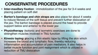 CONSERVATIVE PROCEDURES
• Inter-maxillary fixation : immobilization of the jaw for 3-4 weeks and
placing patient on soft diet
• Barton's bandage and chin straps are also place for about 4 weeks
to induce fibrosis of the soft tissue and prevent further dislocation of
the jaw. The barton bandage is placed around the head to provide
support below and anterior to the lower jaw
• Physiotherapy :Isotonic and isometric exercises are done to
strengthen muscles involved in TMJ function
• Kinesio taping: placing a thin elastic tape by lifting the skin which
increases the blood and lymphatic flow, thereby reducing
inflammation and accumulation of pain mediators. It also helps in
better muscle function and joint realignment which is utilized in
reduction of TMJ dislocation
 