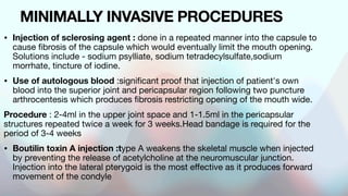 MINIMALLY INVASIVE PROCEDURES
• Injection of sclerosing agent : done in a repeated manner into the capsule to
cause fibrosis of the capsule which would eventually limit the mouth opening.
Solutions include - sodium psylliate, sodium tetradecylsulfate,sodium
morrhate, tincture of iodine.
• Use of autologous blood :significant proof that injection of patient's own
blood into the superior joint and pericapsular region following two puncture
arthrocentesis which produces fibrosis restricting opening of the mouth wide.
Procedure : 2-4ml in the upper joint space and 1-1.5ml in the pericapsular
structures repeated twice a week for 3 weeks.Head bandage is required for the
period of 3-4 weeks
• Boutilin toxin A injection :type A weakens the skeletal muscle when injected
by preventing the release of acetylcholine at the neuromuscular junction.
Injection into the lateral pterygoid is the most effective as it produces forward
movement of the condyle
 
