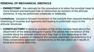 REMOVAL OF MECHANICAL OBSTACLE
• EMINECTOMY : the rationale for this procedure is to allow the condylar head to
move forward and backward free of obstruction by excision of the articular
eminence. It may be performed unilaterally or bilaterally.
Limitations : excessive forward movement of the condyle than required leading to
stretching of muscles and ligaments and leading to potentially injury to the
articular structures
• CONDYLECTOMY is done by excision of the of the condyle head above the
attachment of the lateral pterygoid muscle.This allows free translation of the
condyle along the articular eminence.It may high or low depending on the
portion (either superior or inferior)of the condyle used.High condylectomy is a
more conservative approach. Condylectomy is the last option as it results in
facial and occlusal deformity.
 
