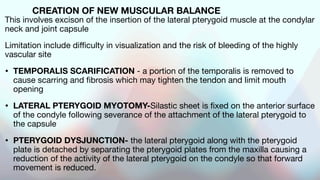 CREATION OF NEW MUSCULAR BALANCE
This involves excison of the insertion of the lateral pterygoid muscle at the condylar
neck and joint capsule
Limitation include difficulty in visualization and the risk of bleeding of the highly
vascular site
• TEMPORALIS SCARIFICATION - a portion of the temporalis is removed to
cause scarring and fibrosis which may tighten the tendon and limit mouth
opening
• LATERAL PTERYGOID MYOTOMY-Silastic sheet is fixed on the anterior surface
of the condyle following severance of the attachment of the lateral pterygoid to
the capsule
• PTERYGOID DYSJUNCTION- the lateral pterygoid along with the pterygoid
plate is detached by separating the pterygoid plates from the maxilla causing a
reduction of the activity of the lateral pterygoid on the condyle so that forward
movement is reduced.
 