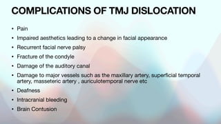 COMPLICATIONS OF TMJ DISLOCATION
• Pain
• Impaired aesthetics leading to a change in facial appearance
• Recurrent facial nerve palsy
• Fracture of the condyle
• Damage of the auditory canal
• Damage to major vessels such as the maxillary artery, superficial temporal
artery, masseteric artery , auriculotemporal nerve etc
• Deafness
• Intracranial bleeding
• Brain Contusion
 