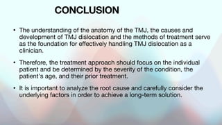 CONCLUSION
• The understanding of the anatomy of the TMJ, the causes and
development of TMJ dislocation and the methods of treatment serve
as the foundation for effectively handling TMJ dislocation as a
clinician.
• Therefore, the treatment approach should focus on the individual
patient and be determined by the severity of the condition, the
patient's age, and their prior treatment.
• It is important to analyze the root cause and carefully consider the
underlying factors in order to achieve a long-term solution.
 