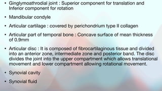 • Ginglymoathrodial joint : Superior component for translation and
Inferior component for rotation
• Mandibular condyle
• Articular cartilage : covered by perichondrium type II collagen
• Articular part of temporal bone : Concave surface of mean thickness
of 0.9mm
• Articular disc : It is composed of fibrocartilaginous tissue and divided
into an anterior zone, intermediate zone and posterior band. The disc
divides the joint into the upper compartment which allows translational
movement and lower compartment allowing rotational movement.
• Synovial cavity
• Synovial fluid
 