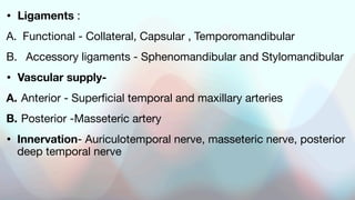 • Ligaments :
A. Functional - Collateral, Capsular , Temporomandibular
B. Accessory ligaments - Sphenomandibular and Stylomandibular
• Vascular supply-
A. Anterior - Superficial temporal and maxillary arteries
B. Posterior -Masseteric artery
• Innervation- Auriculotemporal nerve, masseteric nerve, posterior
deep temporal nerve
 