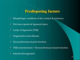 Morphologic conditions of the condyle & eminence.
Previous capsule & ligament injury.
Laxity of ligaments (TMJ)
Degenerative joint disease.
Dyssynchronous muscle function.
TMJ overextensions + Dyssynchronous muscle function.
Internal derangement.
12
 