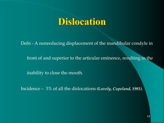 Defn - A nonreducing displacement of the mandibular condyle in
front of and superior to the articular eminence, resulting in the
inability to close the mouth.
Incidence – 3% of all the dislocations (Lovely, Copeland, 1981).
18
 