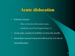 Extrinsic trauma
Blow on the chin while mouth is open,
injudicious use of mouth gags during G A.
Acute pain, anxiety & inability to close the mouth.
Immediate manual reduction followed by 4-6 wks of
immobilization.
41
 