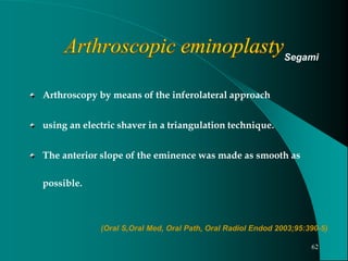 Arthroscopy by means of the inferolateral approach
using an electric shaver in a triangulation technique.
The anterior slope of the eminence was made as smooth as
possible.
Segami
(Oral S,Oral Med, Oral Path, Oral Radiol Endod 2003;95:390-5)
62
 