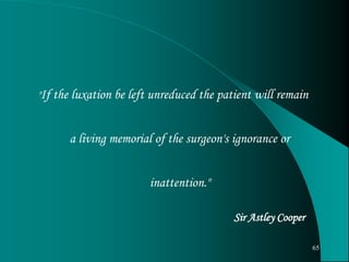 "If the luxation be left unreduced the patient will remain
a living memorial of the surgeon's ignorance or
inattention."
Sir Astley Cooper
65
 