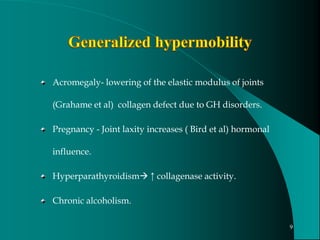 Acromegaly- lowering of the elastic modulus of joints
(Grahame et al) collagen defect due to GH disorders.
Pregnancy - Joint laxity increases ( Bird et al) hormonal
influence.
Hyperparathyroidism ↑ collagenase activity.
Chronic alcoholism.
9
 