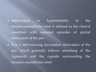  Subluxation or hypermobility in the
temporomandibular joint is defined as the clinical
condition with repeated episodes of partial
dislocation of the jaw.
 It is a self-reducing incomplete dislocation of the
jaw which generally follows stretching of the
ligaments and the capsule surrounding the
tempero-mandibular joint.
 