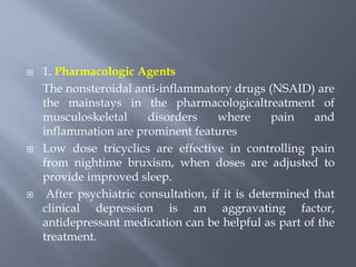  1. Pharmacologic Agents
The nonsteroidal anti-inflammatory drugs (NSAID) are
the mainstays in the pharmacologicaltreatment of
musculoskeletal disorders where pain and
inflammation are prominent features
 Low dose tricyclics are effective in controlling pain
from nightime bruxism, when doses are adjusted to
provide improved sleep.
 After psychiatric consultation, if it is determined that
clinical depression is an aggravating factor,
antidepressant medication can be helpful as part of the
treatment.
 