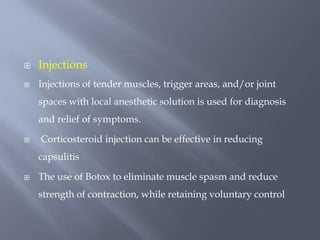  Injections
 Injections of tender muscles, trigger areas, and/or joint
spaces with local anesthetic solution is used for diagnosis
and relief of symptoms.
 Corticosteroid injection can be effective in reducing
capsulitis
 The use of Botox to eliminate muscle spasm and reduce
strength of contraction, while retaining voluntary control
 