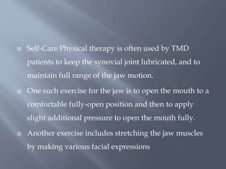  Self-Care Physical therapy is often used by TMD
patients to keep the synovial joint lubricated, and to
maintain full range of the jaw motion.
 One such exercise for the jaw is to open the mouth to a
comfortable fully-open position and then to apply
slight additional pressure to open the mouth fully.
 Another exercise includes stretching the jaw muscles
by making various facial expressions
 
