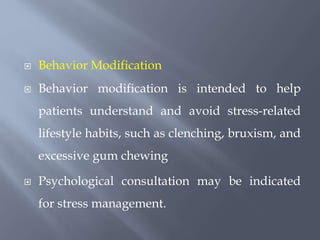  Behavior Modification
 Behavior modification is intended to help
patients understand and avoid stress-related
lifestyle habits, such as clenching, bruxism, and
excessive gum chewing
 Psychological consultation may be indicated
for stress management.
 