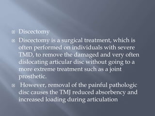  Discectomy
 Discectomy is a surgical treatment, which is
often performed on individuals with severe
TMD, to remove the damaged and very often
dislocating articular disc without going to a
more extreme treatment such as a joint
prosthetic.
 However, removal of the painful pathologic
disc causes the TMJ reduced absorbency and
increased loading during articulation
 