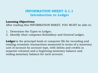 INFORMATION SHEET 2.1.1
Introduction to Ledger
Learning Objectives:
After reading this INFORMATION SHEET, YOU MUST be able to:
1. Determine the Types to Ledger;
2. Identify what composes Subsidiary and General Ledger;
Ledger is the principal book or computer file for recording and
totaling economic transactions measured in terms of a monetary
unit of account by account type, with debits and credits in
separate columns and a beginning monetary balance and
ending monetary balance for each account.
 