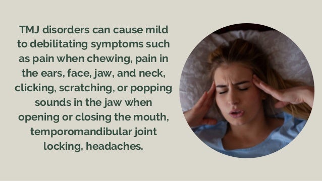 TMJ disorders can cause mild
to debilitating symptoms such
as pain when chewing, pain in
the ears, face, jaw, and neck,
clicking, scratching, or popping
sounds in the jaw when
opening or closing the mouth,
temporomandibular joint
locking, headaches.
 