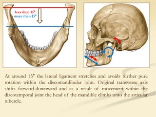 At around 15° the lateral ligament stretches and avoids further pure
rotation within the discomandibular joint. Original transverse axis
shifts forward-downward and as a result of movement within the
discotemporal joint the head of the mandible climbs onto the articular
tubercle.
less then 15°
more then 15°
 
