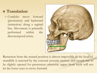  Translation
 Condyles move forward
(protrusion) and backward
(retraction) along a sagittal
line. Movement is primarily
performed within the
discotemporal joints.
Retraction from the neutral position is almost impossible as the head of
mandible is arrested by the external acoustic meatus, and mouth has to
be slightly opened for protrusion otherwise upper front teeth will not
let the lower ones to move forward.
 