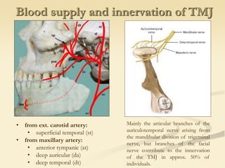 Blood supply and innervation of TMJ
• from ext. carotid artery:
• superficial temporal (st)
• from maxillary artery:
• anterior tympanic (at)
• deep auricular (da)
• deep temporal (dt)
Mainly the articular branches of the
auriculotemporal nerve arising from
the mandibular division of trigeminal
nerve, but branches of the facial
nerve contribute to the innervation
of the TMJ in approx. 50% of
individuals.
 