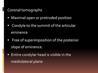 Coronal tomographs
 Maximal open or protruded position

 Condyle to the summit of the articular
  eminence
 Free of superimposition of the posterior
  slope of eminence.
 Entire condylar head is visible in the
  mediolateral plane
 