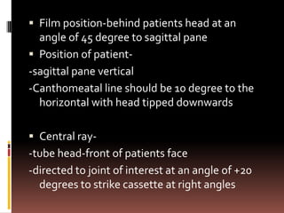  Film position-behind patients head at an
  angle of 45 degree to sagittal pane
 Position of patient-
-sagittal pane vertical
-Canthomeatal line should be 10 degree to the
  horizontal with head tipped downwards

 Central ray-
-tube head-front of patients face
-directed to joint of interest at an angle of +20
  degrees to strike cassette at right angles
 