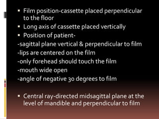  Film position-cassette placed perpendicular
   to the floor
 Long axis of cassette placed vertically
 Position of patient-
-sagittal plane vertical & perpendicular to film
-lips are centered on the film
-only forehead should touch the film
-mouth wide open
-angle of negative 30 degrees to film

 Central ray-directed midsagittal plane at the
  level of mandible and perpendicular to film
 