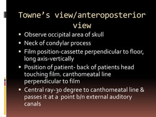 Towne’s view/anteroposterior
            view
 Observe occipital area of skull
 Neck of condylar process
 Film position-cassette perpendicular to floor,
  long axis-vertically
 Position of patient- back of patients head
  touching film. canthomeatal line
  perpendicular to film
 Central ray-30 degree to canthomeatal line &
  passes it at a point b/n external auditory
  canals
 